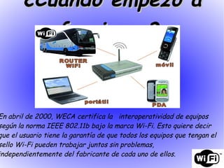 En abril de 2000, WECA certifica la  interoperatividad de equipos según la norma IEEE 802.11b bajo la marca Wi-Fi. Esto quiere decir que el usuario tiene la garantía de que todos los equipos que tengan el sello Wi-Fi pueden trabajar juntos sin problemas, independientemente del fabricante de cada uno de ellos. ¿Cuando empezó a funcionar?   