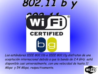 Los estándares IEEE 802.11b e IEEE 802.11g disfrutan de una aceptación internacional debido a que la banda de 2.4 GHz  está disponible casi universalmente, con una velocidad de hasta 11 Mbps  y 54 Mbps, respectivamente. 802.11 b y 802.11 g  