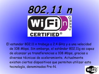 802.11 n El estandar 802.11 n trabaja a 2.4 GHz y a una velocidad de 108 Mbps. Sin embargo, el estándar 802.11g es capaz de alcanzar ya transferencias a 108 Mbps, gracias a diversas técnicas de aceleramiento. Actualmente existen ciertos dispositivos que permiten utilizar esta tecnología, denominados Pre-N. 