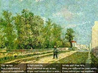 כעת אני מבין Now I understand  Agora eu compreendo... מה ניסית לומר לי , what you tried to say to me, O que você tentou dizer a mim... כיצד סבלת למען שפיותך , How you suffered for your sanity, Como sofreu por sua sanidade... 