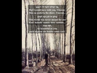 אך יכולתי לומר לך וינסנט , But I could have told you, Vincent, Mas eu poderia lhe dizer, Vincent... עולם זה לא נועד לאדם This world was never meant for one Este  mundo  nunca  teve  sentido... יפה כמוך . As beautiful as you. para alguém tão bonito como você. 