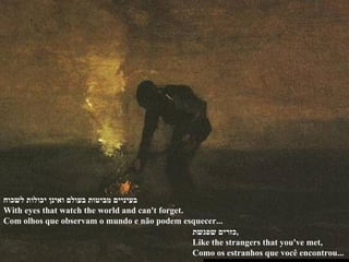 בעיניים מביטות בעולם ואינן יכולות לשכוח With eyes that watch the world and can't forget. Com olhos que observam o mundo e não podem esquecer...  כזרים שפגשת , Like the strangers that you've met, Como os estranhos que você encontrou...  