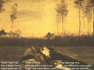 כעת חושבני שהבנתי Now I think I know  Agora penso que sei... מה ניסית לומר לי , what you tried to say to me, O que você tentou dizer a mim... כיצד סבלת למען שפיותך , How you suffered for your sanity, Como sofreu por sua sanidade... 