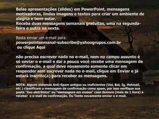 Belas apresentações (slides) em PowerPoint, mensagens motivadoras, lindas imagens e textos para criar um ambiente de alegria e bem-estar. Receba duas mensagens semanais gratuitas, uma na segunda-feira e outra na sexta. Basta enviar um e-mail para:  powerpointsemanal-subscribe@yahoogrupos.com.br   ou clique Aqui não precisa escrever nada no e-mail, nem no campo assunto é só enviar o e-mail e daí a pouco você recebe uma mensagem de confirmação, a qual deve novamente somente clicar em responder sem escrever nada no e-mail, clique em Enviar e já estará inscrito(a) para receber as mensagens.  NOTA: Alguns sistemas Anti-Spam antigos ou ineficientes (Uol, Bol, Ig, Hotmail, etc ) classificam a mensagem de confirmação como spam, por isso verifique sua pasta “lixo eletrônico” ou “mensagens em massa” caso demore (mais de 1 hora) a receber  o e-mail de confirmação. Ou Tente novamente enviar o e-mail. 