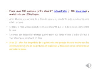 • Pintó unos 900 cuadros (entre ellos 27 autorretratos y 148 acuarelas) y
realizó más de 1600 dibujos.
• A los 20años se enamora de la hija de su casera, Ursula, le pide matrimonio pero
ella lo rechaza.
• Le rogo, le rogo y hasta discutieron hasta el punto que le pidieron que abandonara
la casa.
• Entonces por despecho y tristeza quemo todos sus libros menos la biblia y se fue a
vivir al campo y se refugió en Dios.
• A los 23 años fue despedido de la galería de arte porque discutía mucho con los
clientes sobre el arte de las pinturas allí expuestas y decía que no las comprara que
no valían la pena.
 