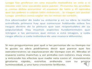Luego fue profesor en una escuela metodista se veía a si
mismo con una vocación para pastor. Presenta las pruebas
y…como debía presentar el examen de latín y él opinaba
que los pobres o sabían latín entonces… le niegan ser pastor
Luego predica como seglar en las minas de carbón.
Era observador de todo su entorno y en su obra la noche
estrellada primero hay que comenzar hablando sobre los
rasgos dentro de la pintura que son responsables de su
popularidad. Hay muchos aspectos fundamentales que
intrigan a las personas que miran a esta imagen, y cada
rasgo afecta a cada individuo de una manera diferente.
Si nos preguntamos por qué a las personas de su tiempo no
le gusto su obra podríamos decir que parece que los
extraterrestres se equivocaron de tiempo con él. Miraba el
espacio como manchas y así pintaba con colores muy vivos
y mitrando los efectos que nadie veía como el movimiento
giratorio rápido, estrellas ardiendo con su propia
luminosidad, y una luna creciente brillante.
 