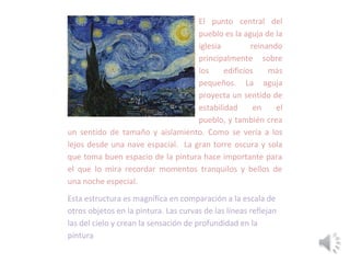 El punto central del
pueblo es la aguja de la
iglesia reinando
principalmente sobre
los edificios más
pequeños. La aguja
proyecta un sentido de
estabilidad en el
pueblo, y también crea
un sentido de tamaño y aislamiento. Como se vería a los
lejos desde una nave espacial. La gran torre oscura y sola
que toma buen espacio de la pintura hace importante para
el que lo mira recordar momentos tranquilos y bellos de
una noche especial.
Esta estructura es magnífica en comparación a la escala de
otros objetos en la pintura. Las curvas de las líneas reflejan
las del cielo y crean la sensación de profundidad en la
pintura
 
