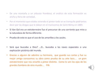 • De una montaña a un arbusto frondoso, el análisis de esta formación es
ancha y llena de variedad..
• Por el momento que estaba viviendo el pintor todo se ve tranquilo podríamos
decir por las drogas que le daban en el manicomio de Saint-Rémy en 1889.
• Si Van Gol era un extraterrestre fue el precursor de una corriente que miro a
la naturaleza de forma diferente.
• Prueba de esto es que el uso de los amarillos y los azules.
• Será que buscaba a Dios? …O… buscaba a las naves espaciales o una
explicación pictórica del mundo.
• Gracias a alguien de adentro su hermano, que guardo sus cartas y fue su
mejor amigo conocemos su obra como prueba de su arte loco…. un gran
extraterrestre que nos enseñó a pintar distinto. Como lo ven los ojos de los
grandes hombres de otro mundo…. FIN
 