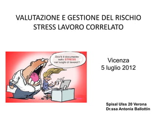 VALUTAZIONE E GESTIONE DEL RISCHIO
STRESS LAVORO CORRELATO
Spisal UIss 20 Verona
Dr.ssa Antonia Ballottin
Vicenza
5 luglio 2012
 
