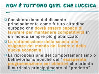 NON È TUTT’ORO QUEL CHE LUCCICA … Considerazione del discente principalmente come futuro cittadino europeo che  dovrà essere capace di lavorare per mantenere competitività  in un mondo sempre più globalizzato La sottomissione della scuola alle esigenze del mondo del lavoro e della nuova economia La riproposizione del comportamentismo o behaviorismo nonché dell'  esasperata programmazione per obiettivi  che orienta il curricolo principalmente al “prodotto” 20 gennaio 2011 Flavia Giannoli 