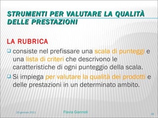 STRUMENTI PER VALUTARE LA QUALITÀ DELLE PRESTAZIONI LA RUBRICA consiste nel prefissare una  scala di punteggi  e una  lista di criteri  che descrivono le caratteristiche di ogni punteggio della scala. Si impiega  per valutare la qualità dei prodotti  e delle prestazioni in un determinato ambito. 20 gennaio 2011 Flavia Giannoli 