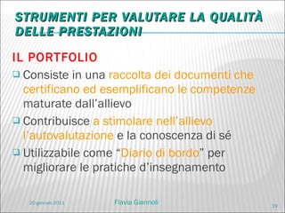 STRUMENTI PER VALUTARE LA QUALITÀ DELLE PRESTAZIONI IL PORTFOLIO  Consiste in una  raccolta dei documenti che certificano ed esemplificano le competenze  maturate dall’allievo Contribuisce  a stimolare nell’allievo l’autovalutazione  e la conoscenza di sé Utilizzabile come “ Diario di bordo ” per migliorare le pratiche d’insegnamento 20 gennaio 2011 Flavia Giannoli 