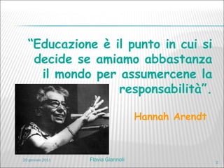“ Educazione è il punto in cui si decide se amiamo abbastanza il mondo per assumercene la responsabilità”. Hannah Arendt   20 gennaio 2011 Flavia Giannoli 
