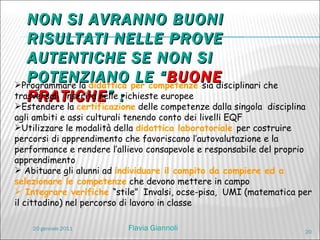 NON SI AVRANNO BUONI RISULTATI NELLE PROVE AUTENTICHE SE NON SI POTENZIANO LE “ BUONE PRATICHE ” :  Programmare la  didattica per competenze  sia disciplinari che trasversali  inserita nelle richieste europee Estendere la  certificazione  delle competenze dalla singola  disciplina agli ambiti e assi culturali tenendo conto dei livelli EQF Utilizzare le modalità della  didattica laboratoriale  per costruire percorsi di apprendimento che favoriscano l’autovalutazione e la performance e rendere l’allievo consapevole e responsabile del proprio apprendimento Abituare gli alunni ad  individuare il compito da compiere ed a selezionare le competenze  che devono mettere in campo Integrare verifiche  “stile”  Invalsi, ocse-pisa,  UMI (matematica per il cittadino) nel percorso di lavoro in classe 20 gennaio 2011 Flavia Giannoli 