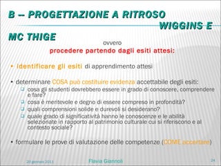 B -- PROGETTAZIONE A RITROSO   WIGGINS E MC THIGE ovvero procedere partendo dagli esiti attesi: •  identificare gli esiti  di apprendimento attesi •  determinare  COSA può costituire evidenza  accettabile degli esiti: cosa gli studenti dovrebbero essere in grado di conoscere, comprendere e fare? cosa è meritevole e degno di essere compreso in profondità? quali comprensioni solide e durevoli si desiderano? quale grado di significatività hanno le conoscenze e le abilità selezionate in rapporto al patrimonio culturale cui si riferiscono e al contesto sociale? •  formulare le prove di valutazione delle competenze ( COME accertare ) Flavia Giannoli 20 gennaio 2011 