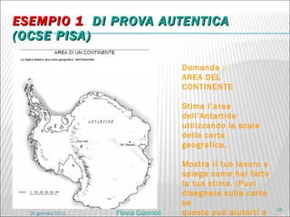 ESEMPIO 1  DI PROVA AUTENTICA  (OCSE PISA) Domanda :  AREA DEL CONTINENTE Stima l’area dell’Antartide utilizzando la scala della carta geografica. Mostra il tuo lavoro e spiega come hai fatto la tua stima. (Puoi disegnare sulla carta se questo può aiutarti a fare la tua stima ). 20 gennaio 2011 Flavia Giannoli 