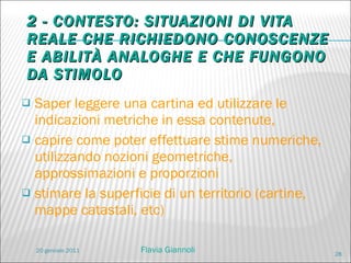 2 - CONTESTO: SITUAZIONI DI VITA REALE CHE RICHIEDONO CONOSCENZE E ABILITÀ ANALOGHE E CHE FUNGONO DA STIMOLO Saper leggere una cartina ed utilizzare le indicazioni metriche in essa contenute,  capire come poter effettuare stime numeriche, utilizzando nozioni geometriche, approssimazioni e proporzioni stimare la superficie di un territorio (cartine, mappe catastali, etc) 20 gennaio 2011 Flavia Giannoli 