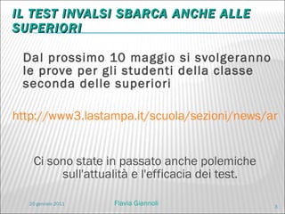 IL TEST INVALSI SBARCA ANCHE ALLE SUPERIORI Dal prossimo 10 maggio si svolgeranno le prove per gli studenti della classe seconda delle superiori http://www3.lastampa.it/scuola/sezioni/news/articolo/lstp/383439/   Ci sono state in passato anche polemiche sull'attualità e l'efficacia dei test. 20 gennaio 2011 Flavia Giannoli 