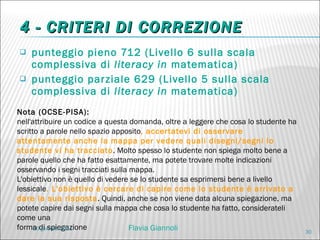 4 - CRITERI DI CORREZIONE punteggio pieno 712 (Livello 6 sulla scala complessiva di  literacy in  matematica) punteggio parziale 629 (Livello 5 sulla scala complessiva di  literacy in  matematica) Nota (OCSE-PISA): nell'attribuire un codice a questa domanda, oltre a leggere che cosa lo studente ha scritto a parole nello spazio apposito , accertatevi di osservare attentamente anche la mappa per vedere quali disegni/segni lo studente vi ha tracciato . Molto spesso lo studente non spiega molto bene a parole quello che ha fatto esattamente, ma potete trovare molte indicazioni osservando i segni tracciati sulla mappa.  L'obiettivo non è quello di vedere se lo studente sa esprimersi bene a livello lessicale . L'obiettivo è cercare di capire come lo studente è arrivato a dare la sua risposta . Quindi, anche se non viene data alcuna spiegazione, ma potete capire dai segni sulla mappa che cosa lo studente ha fatto, considerateli come una forma di spiegazione 20 gennaio 2011 Flavia Giannoli 