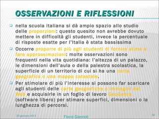 OSSERVAZIONI E RIFLESSIONI nella scuola italiana si dà ampio spazio allo studio delle  proporzioni : questo quesito non avrebbe dovuto mettere in difficoltà gli studenti, invece la percentuale di risposte esatte per l’Italia è stata bassissima Occorre  proporre di più agli studenti di fornire stime e fare approssimazioni : m olte osservazioni sono frequenti nella vita quotidiana: l’altezza di un palazzo, le dimensioni dell’aula o della palestra scolastica, la superficie di un territorio di cui si ha una  carta geografica o una mappa catastale .  Per stimolare di più l’interesse si possono far scaricare agli studenti delle  carte geografiche o immagini dal Web  e acquisirle in un foglio di lavoro  GeoGebra  (software libero) per stimare superfici, dimensioni o la lunghezza di percorsi. 20 gennaio 2011 Flavia Giannoli 