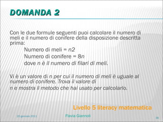 DOMANDA 2 Con le due formule seguenti puoi calcolare il numero di meli e il numero di conifere della disposizione descritta prima: Numero di meli =  n2 Numero di conifere = 8 n dove  n è il numero di filari di meli. Vi è un valore di  n per cui il numero di meli è uguale al numero di conifere. Trova il valore di n e mostra il metodo che hai usato per calcolarlo. Livello 5 literacy matematica 20 gennaio 2011 Flavia Giannoli 
