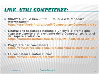 LINK  UTILI COMPETENZE:  COMPETENZE e CURRICOLI:   DeSeCo e le tendenze internazionali  http://ospitiweb.indire.it/adi/Competenze/Cenerini_ok/cenercompetenze_2cam.htm   L’istruzione scolastica italiana a un bivio di fronte alla voga travolgente e stravolgente delle Competenze: la crisi del sapere scolastico  http://norberto.bottani.free.fr/spip/IMG/pdf/DESECO_italia.pdf   Progettare per competenze:  http://www.istruzione.como.it/public/diacci/Dott_ssa_CAPUANO.pdf   Le competenze matematiche:  http://www.slideshare.net/almitra/corso-di-didattica-della-matematica-2010 20 gennaio 2011 Flavia Giannoli 