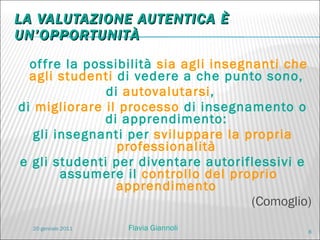 LA VALUTAZIONE AUTENTICA È UN’OPPORTUNITÀ offre la possibilità  sia agli insegnanti che agli studenti  di vedere a che punto sono,  di  autovalutarsi ,  di  migliorare il processo  di insegnamento o di apprendimento:  gli insegnanti per  sviluppare la propria professionalità  e gli studenti per diventare autoriflessivi e assumere il  controllo del proprio apprendimento  (Comoglio) 20 gennaio 2011 Flavia Giannoli 