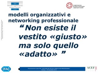 modelli organizzativi e
                                                      networking professionale
© ACEF Associazione Culturale Economia e Finanza
   Riproduzione vietata - Tutti i diritti riservati




                                                          Non esiste il
                                                         vestito «giusto»
                                                         ma solo quello
                                                         «adatto» 
                                                            Presentazione Guida IFAC ”GESTIONE DEI PICCOLI E MEDI STUDI PROFESSIONALI”
                                                                                    Vicenza – 20 novembre 2012
 