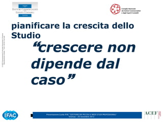 pianificare la crescita dello
                                                      Studio
© ACEF Associazione Culturale Economia e Finanza
   Riproduzione vietata - Tutti i diritti riservati




                                                          crescere non
                                                          dipende dal
                                                          caso

                                                              Presentazione Guida IFAC ”GESTIONE DEI PICCOLI E MEDI STUDI PROFESSIONALI”
                                                                                      Vicenza – 20 novembre 2012
 