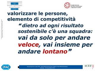 valorizzare le persone,
                                                      elemento di competitività
© ACEF Associazione Culturale Economia e Finanza
   Riproduzione vietata - Tutti i diritti riservati




                                                           dietro ad ogni risultato
                                                          sostenibile c’è una squadra:
                                                          vai da solo per andare
                                                          veloce, vai insieme per
                                                          andare lontano

                                                             Presentazione Guida IFAC ”GESTIONE DEI PICCOLI E MEDI STUDI PROFESSIONALI”
                                                                                     Vicenza – 20 novembre 2012
 