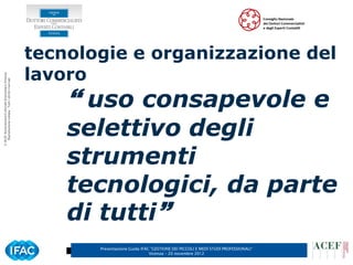 tecnologie e organizzazione del
                                                      lavoro
© ACEF Associazione Culturale Economia e Finanza
   Riproduzione vietata - Tutti i diritti riservati




                                                           uso consapevole e
                                                          selettivo degli
                                                          strumenti
                                                          tecnologici, da parte
                                                          di tutti
                                                             Presentazione Guida IFAC ”GESTIONE DEI PICCOLI E MEDI STUDI PROFESSIONALI”
                                                                                     Vicenza – 20 novembre 2012
 