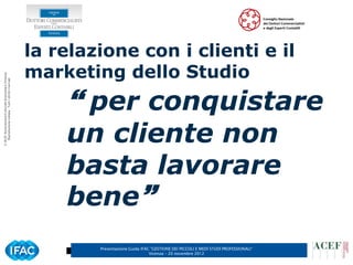 la relazione con i clienti e il
                                                      marketing dello Studio
© ACEF Associazione Culturale Economia e Finanza
   Riproduzione vietata - Tutti i diritti riservati




                                                           per conquistare
                                                          un cliente non
                                                          basta lavorare
                                                          bene
                                                              Presentazione Guida IFAC ”GESTIONE DEI PICCOLI E MEDI STUDI PROFESSIONALI”
                                                                                      Vicenza – 20 novembre 2012
 