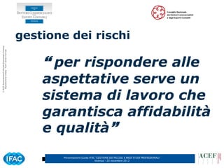 gestione dei rischi
© ACEF Associazione Culturale Economia e Finanza
   Riproduzione vietata - Tutti i diritti riservati




                                                           per rispondere alle
                                                          aspettative serve un
                                                          sistema di lavoro che
                                                          garantisca affidabilità
                                                          e qualità
                                                              Presentazione Guida IFAC ”GESTIONE DEI PICCOLI E MEDI STUDI PROFESSIONALI”
                                                                                      Vicenza – 20 novembre 2012
 