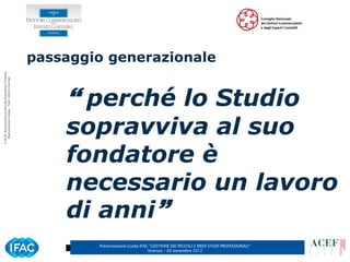 passaggio generazionale
© ACEF Associazione Culturale Economia e Finanza
   Riproduzione vietata - Tutti i diritti riservati




                                                           perché lo Studio
                                                          sopravviva al suo
                                                          fondatore è
                                                          necessario un lavoro
                                                          di anni
                                                              Presentazione Guida IFAC ”GESTIONE DEI PICCOLI E MEDI STUDI PROFESSIONALI”
                                                                                      Vicenza – 20 novembre 2012
 