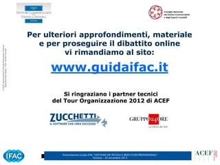 Per ulteriori approfondimenti, materiale
                                                         e per proseguire il dibattito online
© ACEF Associazione Culturale Economia e Finanza




                                                                vi rimandiamo al sito:
   Riproduzione vietata - Tutti i diritti riservati




                                                           www.guidaifac.it

                                                                Si ringraziano i partner tecnici
                                                            del Tour Organizzazione 2012 di ACEF




                                                               Presentazione Guida IFAC ”GESTIONE DEI PICCOLI E MEDI STUDI PROFESSIONALI”
                                                                                       Vicenza – 20 novembre 2012
 