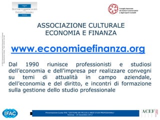 ASSOCIAZIONE CULTURALE
                                                                  ECONOMIA E FINANZA
© ACEF Associazione Culturale Economia e Finanza
   Riproduzione vietata - Tutti i diritti riservati




                                                      www.economiaefinanza.org
                                                      Dal    1990    riunisce   professionisti  e   studiosi
                                                      dell’economia e dell’impresa per realizzare convegni
                                                      su temi      di   attualità   in campo aziendale,
                                                      dell’economia e del diritto, e incontri di formazione
                                                      sulla gestione dello studio professionale



                                                                   Presentazione Guida IFAC ”GESTIONE DEI PICCOLI E MEDI STUDI PROFESSIONALI”   2
                                                                                           Vicenza – 20 novembre 2012
 