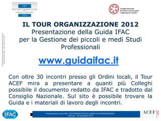 IL TOUR ORGANIZZAZIONE 2012
                                                              Presentazione della Guida IFAC
© ACEF Associazione Culturale Economia e Finanza




                                                          per la Gestione dei piccoli e medi Studi
   Riproduzione vietata - Tutti i diritti riservati




                                                                       Professionali

                                                                 www.guidaifac.it
                                                      Con oltre 30 incontri presso gli Ordini locali, il Tour
                                                      ACEF mira a presentare a quanti più Colleghi
                                                      possibile il documento redatto da IFAC e tradotto dal
                                                      Consiglio Nazionale. Sul sito è possibile trovare la
                                                      Guida e i materiali di lavoro degli incontri.
                                                                    Presentazione Guida IFAC ”GESTIONE DEI PICCOLI E MEDI STUDI PROFESSIONALI”   3
                                                                                            Vicenza – 20 novembre 2012
 