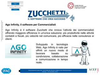 © ACEF Associazione Culturale Economia e Finanza
   Riproduzione vietata - Tutti i diritti riservati




                                                      Ago Infinity, il software per Commercialisti

                                                      Ago Infinity è il software Zucchetti che innova l’attività dei commercialisti
                                                      offrendo maggiore efficienza in un'unica soluzione: più produttività nelle attività
                                                      contabili e fiscali, più velocità nel comunicare, più efficacia nelle consulenze ai
                                                      clienti.

                                                                                        Sviluppato in tecnologia
                                                                                        Web, Ago Infinity è nato per
                                                                                        offrirti un nuovo modo di
                                                                                        lavorare      basato      su
                                                                                        condivisione, collaborazione
                                                                                        e comunicazione in tempo
                                                                                        reale.


                                                                           Presentazione Guida IFAC ”GESTIONE DEI PICCOLI E MEDI STUDI PROFESSIONALI”   5
                                                                                                   Vicenza – 20 novembre 2012
 