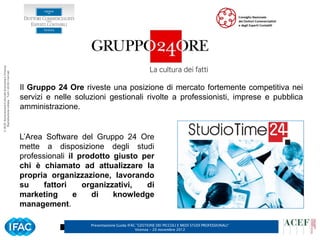 © ACEF Associazione Culturale Economia e Finanza
   Riproduzione vietata - Tutti i diritti riservati




                                                      Il Gruppo 24 Ore riveste una posizione di mercato fortemente competitiva nei
                                                      servizi e nelle soluzioni gestionali rivolte a professionisti, imprese e pubblica
                                                      amministrazione.


                                                      L’Area Software del Gruppo 24 Ore
                                                      mette a disposizione degli studi
                                                      professionali il prodotto giusto per
                                                      chi è chiamato ad attualizzare la
                                                      propria organizzazione, lavorando
                                                      su     fattori    organizzativi,  di
                                                      marketing       e   di    knowledge
                                                      management.

                                                                          Presentazione Guida IFAC ”GESTIONE DEI PICCOLI E MEDI STUDI PROFESSIONALI”   6
                                                                                                  Vicenza – 20 novembre 2012
 