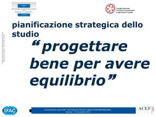 pianificazione strategica dello
                                                      studio
© ACEF Associazione Culturale Economia e Finanza
   Riproduzione vietata - Tutti i diritti riservati




                                                           progettare
                                                          bene per avere
                                                          equilibrio
                                                             Presentazione Guida IFAC ”GESTIONE DEI PICCOLI E MEDI STUDI PROFESSIONALI”
                                                                                     Vicenza – 20 novembre 2012
 