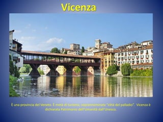 Vicenza
È una provincia del Veneto. È metà di turismo, soprannominata “città del palladio”. Vicenza è
dichiarata Patrimonio dell’Umanità dall’Unesco.
 