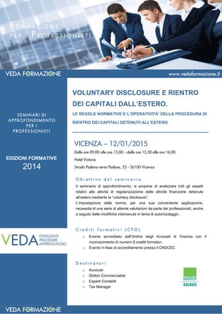 VOLUNTARY DISCLOSURE E RIENTRO
DEI CAPITALI DALL’ESTERO.
LE REGOLE NORMATIVE E L’OPERATIVITA’ DELLA PROCEDURA DI
RIENTRO DEI CAPITALI DETENUTI ALL’ESTERO
_________________________________________
F O R M A Z I O N E
P E R I P R O F E S S I O N I S T I  
VICENZA – 12/01/2015
Dalle ore 09,00 alle ore 13,00 – dalle ore 13,30 alle ore 16,00
Hotel Victoria
Strada Padana verso Padova, 52 - 36100 Vicenza
D e s t i n a t a r i
o Avvocati
o Dottori Commercialisti
o Esperti Contabili
o Tax Manager
O b i e t t i v o d e l s e m i n a r i o
Il seminario di approfondimento, si propone di analizzare tutti gli aspetti
relativi alle attività di regolarizzazione delle attività finanziarie detenute
all’estero mediante la “voluntary disclosure”.
L’impostazione della norma, per una sua conveniente applicazione,
necessita di una serie di attente valutazioni da parte dei professionisti, anche
a seguito delle modifiche intervenute in tema di autoriciclaggio .
C r e d i t i f o r m a t i v i ( C F O )
o Evento accreditato dall’Ordine degli Avvocati di Vicenza con il
riconoscimento di numero 6 crediti formativi;
o Evento in fase di accreditamento presso il CNDCEC
SEMINARI DI
APPROFONDIMENTO
PER I
PROFESSIONISTI
EDIZIONI FORMATIVE
2014
 