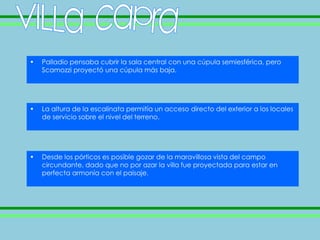 •   Palladio pensaba cubrir la sala central con una cúpula semiesférica, pero
    Scamozzi proyectó una cúpula más baja.




•   La altura de la escalinata permitía un acceso directo del exterior a los locales
    de servicio sobre el nivel del terreno.




•   Desde los pórticos es posible gozar de la maravillosa vista del campo
    circundante, dado que no por azar la villa fue proyectada para estar en
    perfecta armonía con el paisaje.
 
