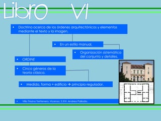 •       Doctrina acerca de los órdenes arquitectónicos y elementos
        mediante el texto y la imagen,


                                      •    En un estilo manual,

                                                        •     Organización sistemática
                                                              del conjunto y detalles.
    •     ORDINE

    •     Cinco géneros de la
          teoría clásica.


         •   Medida, forma + edificio  principio regulador.



    •     Villa Trissino Trettenero, Vicenza. S.XVI. Andrea Palladio.
 