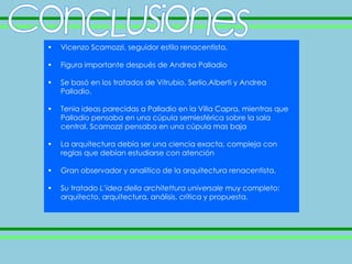 •   Vicenzo Scamozzi, seguidor estilo renacentista.

•   Figura importante después de Andrea Palladio

•   Se basó en los tratados de Vitrubio, Serlio,Alberti y Andrea
    Palladio.

•   Tenia ideas parecidas a Palladio en la Villa Capra, mientras que
    Palladio pensaba en una cúpula semiesférica sobre la sala
    central, Scamozzi pensaba en una cúpula mas baja

•   La arquitectura debía ser una ciencia exacta, compleja con
    reglas que debían estudiarse con atención

•   Gran observador y analítico de la arquitectura renacentista.

•   Su tratado L’idea della architettura universale muy completo:
    arquitecto, arquitectura, análisis, crítica y propuesta.
 