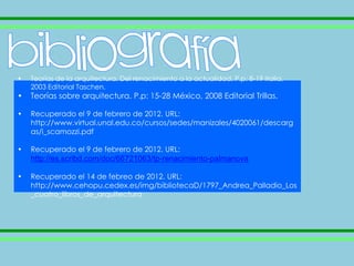 •   Teorías de la arquitectura. Del renacimiento a la actualidad. P.p: 8-19 Italia,
    2003 Editorial Taschen.
•   Teorías sobre arquitectura. P.p: 15-28 México, 2008 Editorial Trillas.

•   Recuperado el 9 de febrero de 2012. URL:
    http://www.virtual.unal.edu.co/cursos/sedes/manizales/4020061/descarg
    as/i_scamozzi.pdf

•   Recuperado el 9 de febrero de 2012. URL:
    http://es.scribd.com/doc/66721063/tp-renacimiento-palmanova

•   Recuperado el 14 de febreo de 2012. URL:
    http://www.cehopu.cedex.es/img/bibliotecaD/1797_Andrea_Palladio_Los
    _cuatro_libros_de_arquitectura
 