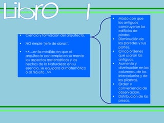 •   Modo con que
                                              los antiguos
                                              construyeron los
                                              edificios de
•   Ciencia y formación del arquitecto.       piedra.
                                          •   Disminución de
•   NO simple ‘jefe de obras’.                las paredes y sus
                                              partes.
•   <<…en la medida en que el             •   Cinco órdenes
    arquitecto contempla en su mente          que usaron los
    los aspectos matemáticos y los            antiguos.
    hechos de la Naturaleza en su         •   Aumento y
    esencia, se equipara al matemático        disminución en las
    o al filósofo...>>                        columnas, de los
                                              intercolunios y de
                                              las pilastras.
                                          •   Orden y
                                              conveniencia de
                                              observación.
                                          •   Distribución de las
                                              piezas.
 