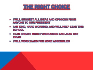 THE RIGHT CHOICE
 I WILL SUGGEST ALL IDEAS AND OPINIONS FROM
ANYONE TO OUR PRESIDENT
 I AM KIND, HARD WORKING, AND WILL HELP LEAD THIS
SCHOOL
 I CAN CREATE MORE FUNDRAISING AND JEAN DAY
IDEAS
 I WILL WORK HARD FOR MORE ASSEMBLIES
 