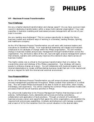 VP – Business Process Transformation

Your Challenge

Are you a highly talented transformation and change expert? Do you have a proven track
record in deploying transformation within a large multi-national organization? Your vast
expertise in business modeling and businesses process management will be one of your
keys to success.

Are you seeking new challenges? This is a unique opportunity to design the future
business models and end2end ways of working in a branded, leading lifestyle, lighting,
and healthcare company.

As the VP of Business Process Transformation you will work with business leaders and
executives to transform Philips. Your inspirational leadership will engage and motivate
employees to be catalysts of change within the Philips organization. You will mobilize
change in business models and process management through transformation across the
organization. You will build a state-of-the–art, lean and agile process management system
that embeds, sustains and continuously improves the end2end value chains across all
business models

This highly visible role is critical to the business transformation that is to deliver the
overarching vision and strategy of the Philips organization. Your strategy will inspire
people to embrace change as a given. You will collaborate with business leaders and
internal stakeholders to create a differentiating business model that win in the market and
act as a magnet for both the internal and external environment.


Your Responsibilities

As the VP of Business Process Transformation you will ensure business modeling and
process management practitioners throughout Philips conduct their activities in a unified
way. This will enable Philips businesses to be able to build on each other, share results,
knowledge, and experience. You will be creating the common Philips business models and
processes that will fuel all business activities in Philips.

You will provide leadership to the Process Management Practice that develops a set of
policies, methodologies, tools, standards and services promoting consistency,
collaboration and application of best practices. Through a network of hundreds of
business process owners and experts that spans the entire organization, you establish the
required end-end process capabilities, mindsets and behaviours will manage a program
and a team of 10 for the transition from the current situation to the desired state.
 