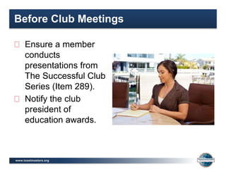 www.toastmasters.org
Before Club Meetings
Ensure a member
conducts
presentations from
The Successful Club
Series (Item 289).
Notify the club
president of
education awards.
 